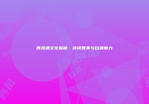 西凤酒文化探秘：诗词赞美与白酒魅力