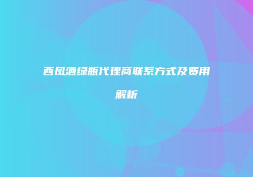 西凤酒绿瓶代理商联系方式及费用解析