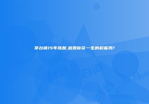 茅台镇15年陈酿,值得你花一生的积蓄吗?