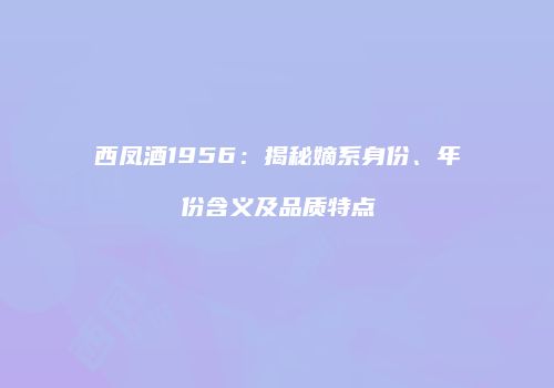 西凤酒1956：揭秘嫡系身份、年份含义及品质特点