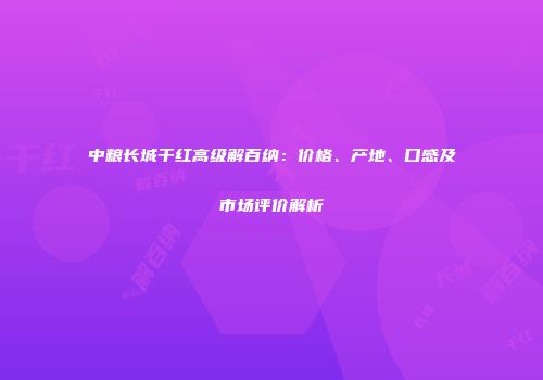中粮长城干红高级解百纳：价格、产地、口感及市场评价解析