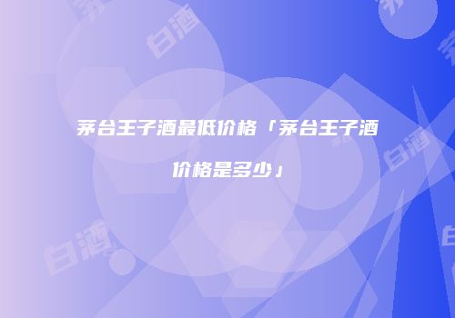 茅台王子酒最低价格「茅台王子酒价格是多少」