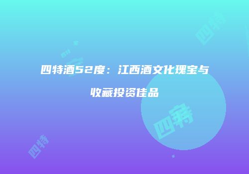 四特酒52度：江西酒文化瑰宝与收藏投资佳品
