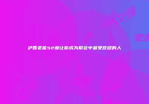 泸香老窖52度让你成为聚会中最受欢迎的人