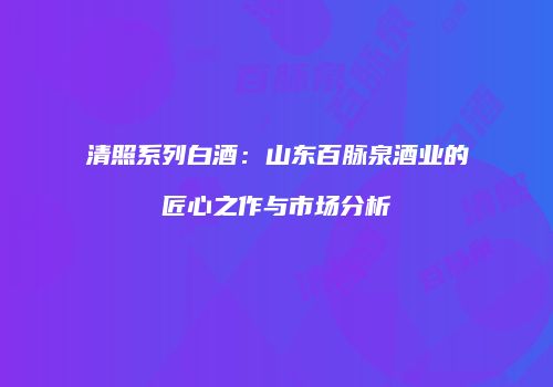 清照系列白酒：山东百脉泉酒业的匠心之作与市场分析