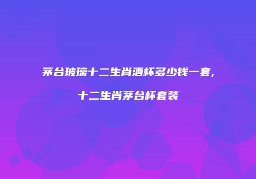 茅台玻璃十二生肖酒杯多少钱一套,十二生肖茅台杯套装