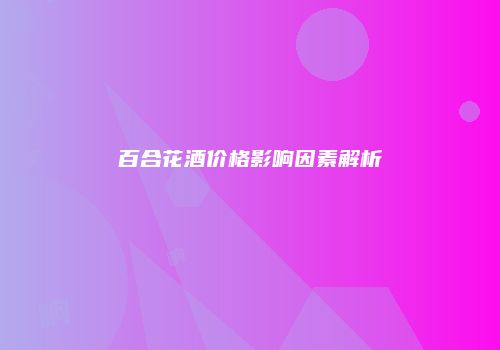 百合花酒价格影响因素解析