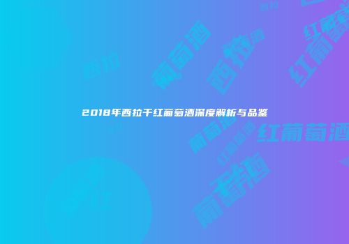 2018年西拉干红葡萄酒深度解析与品鉴