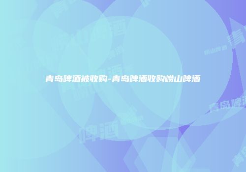 青岛啤酒被收购-青岛啤酒收购崂山啤酒