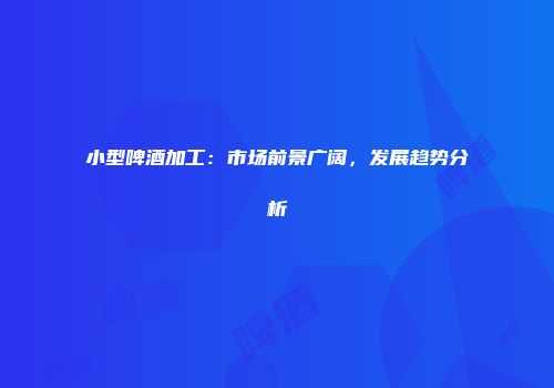 小型啤酒加工：市场前景广阔，发展趋势分析