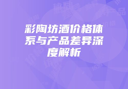 彩陶坊酒价格体系与产品差异深度解析