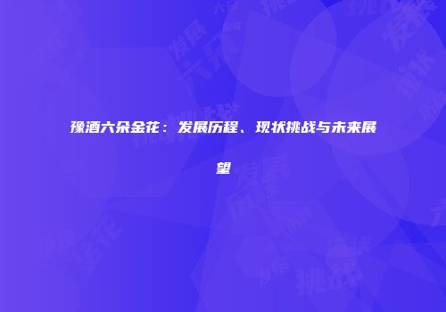 豫酒六朵金花：发展历程、现状挑战与未来展望