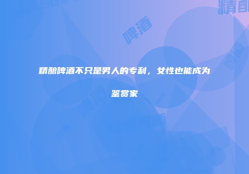 精酿啤酒不只是男人的专利，女性也能成为鉴赏家