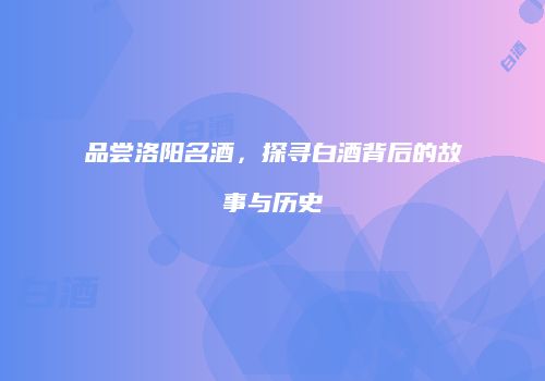 品尝洛阳名酒，探寻白酒背后的故事与历史