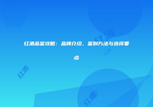 红酒品鉴攻略：品牌介绍、鉴别方法与选择要点