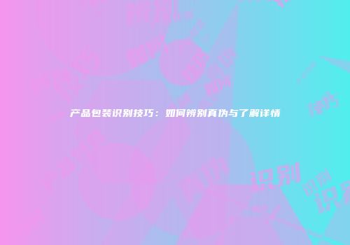 产品包装识别技巧：如何辨别真伪与了解详情