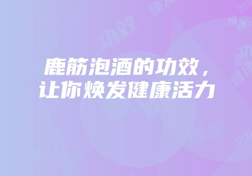 鹿筋泡酒的功效，让你焕发健康活力