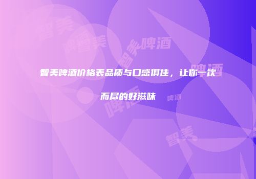 智美啤酒价格表品质与口感俱佳，让你一饮而尽的好滋味