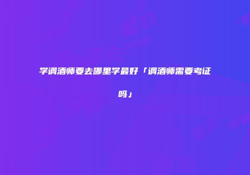 学调酒师要去哪里学最好「调酒师需要考证吗」