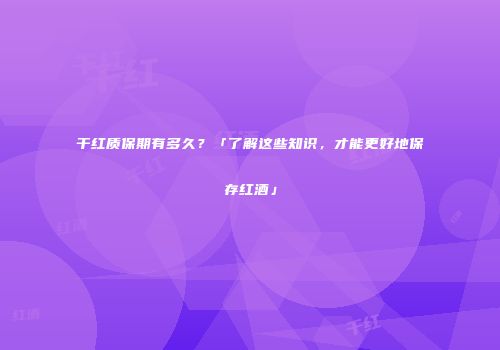 干红质保期有多久？「了解这些知识，才能更好地保存红酒」