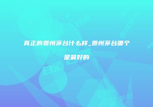 真正的贵州茅台什么样_贵州茅台哪个是最好的