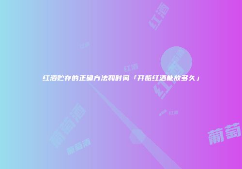 红酒贮存的正确方法和时间「开瓶红酒能放多久」