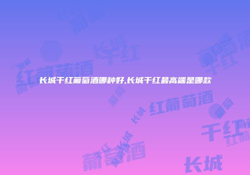 长城干红葡萄酒哪种好,长城干红最高端是哪款