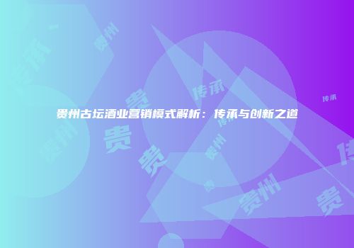 贵州古坛酒业营销模式解析：传承与创新之道