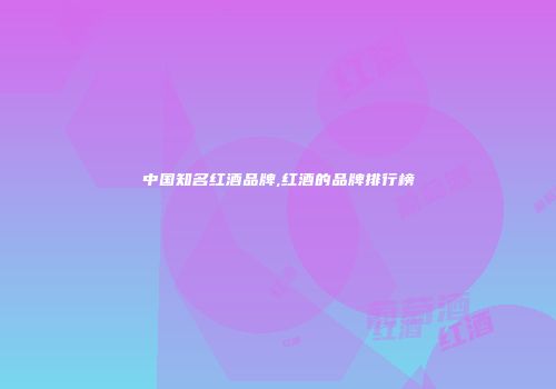 中国知名红酒品牌,红酒的品牌排行榜