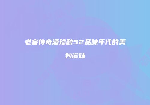 老窖传奇酒珍酿52品味年代的美妙滋味