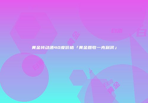 黄金转动酒40度价格「黄金回收一克利润」