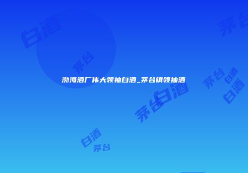 渤海酒厂伟大领袖白酒_茅台镇领袖酒