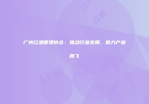 广州红酒管理协会：推动行业发展，助力产业腾飞