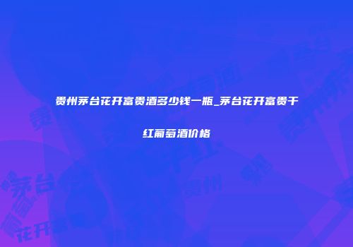 贵州茅台花开富贵酒多少钱一瓶_茅台花开富贵干红葡萄酒价格