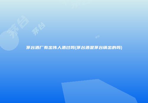 茅台酒厂有出伟人酒过吗(茅台酒是茅台镇出的吗)