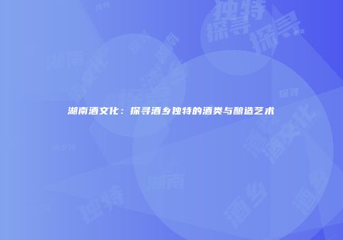 湖南酒文化：探寻酒乡独特的酒类与酿造艺术