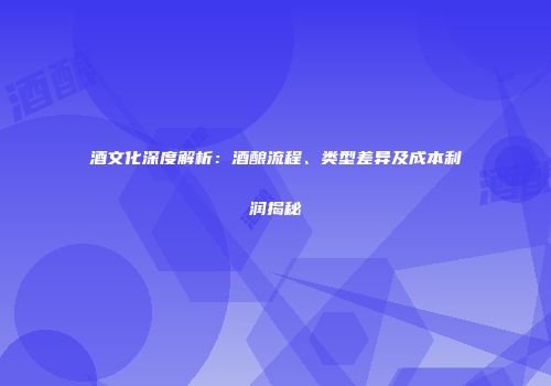 酒文化深度解析：酒酿流程、类型差异及成本利润揭秘