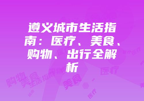遵义城市生活指南：医疗、美食、购物、出行全解析