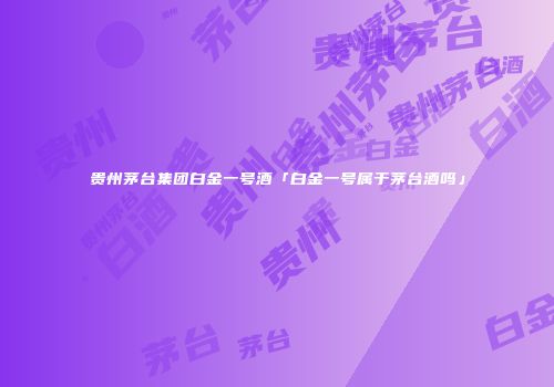 贵州茅台集团白金一号酒「白金一号属于茅台酒吗」