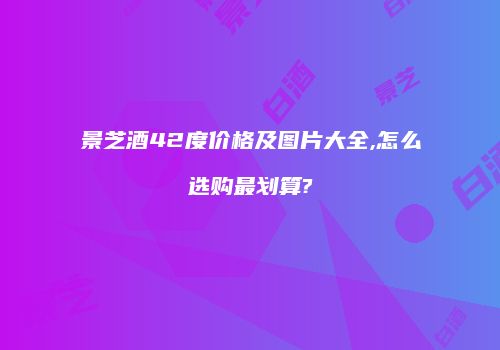 景芝酒42度价格及图片大全,怎么选购最划算?
