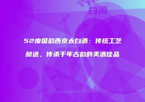 52度国韵西京太白酒：传统工艺酿造，传承千年古韵的美酒佳品