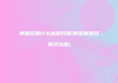 韩国烧酒什么味道好喝(韩国真露烧酒多少度)