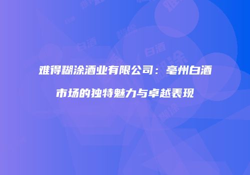 难得糊涂酒业有限公司：亳州白酒市场的独特魅力与卓越表现