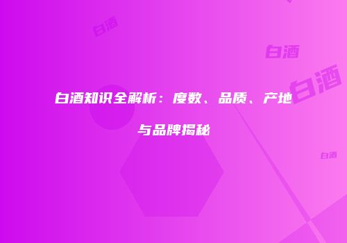 白酒知识全解析：度数、品质、产地与品牌揭秘