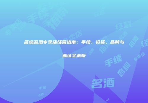 名烟名酒专卖店经营指南：手续、投资、品牌与选址全解析