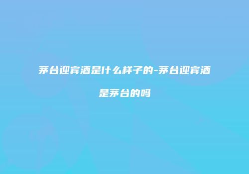 茅台迎宾酒是什么样子的-茅台迎宾酒是茅台的吗