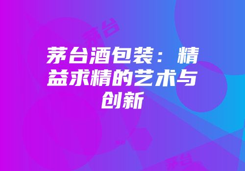 茅台酒包装：精益求精的艺术与创新