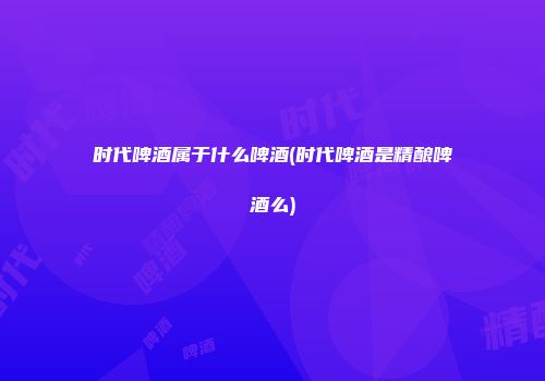 时代啤酒属于什么啤酒(时代啤酒是精酿啤酒么)