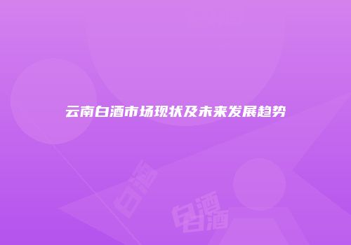 云南白酒市场现状及未来发展趋势