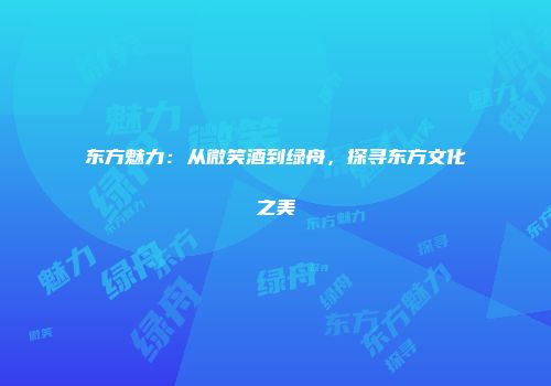 东方魅力：从微笑酒到绿舟，探寻东方文化之美